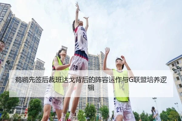 鹈鹕先签后裁班达戈背后的阵容运作与G联盟培养逻辑